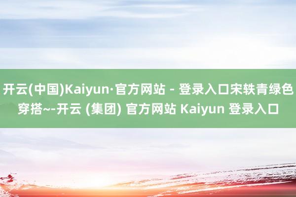 开云(中国)Kaiyun·官方网站 - 登录入口宋轶青绿色穿搭~-开云 (集团) 官方网站 Kaiyun 登录入口