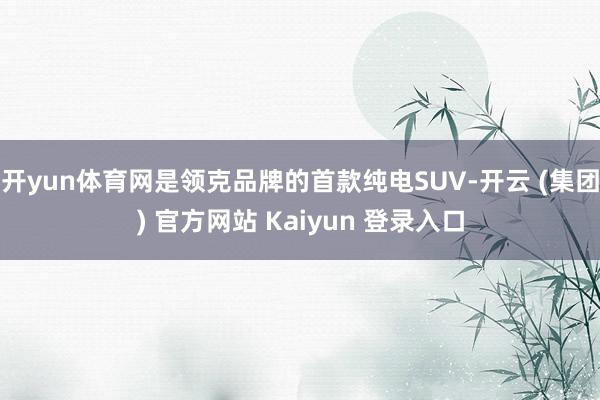 开yun体育网是领克品牌的首款纯电SUV-开云 (集团) 官方网站 Kaiyun 登录入口