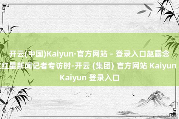开云(中国)Kaiyun·官方网站 - 登录入口赵露念念在接