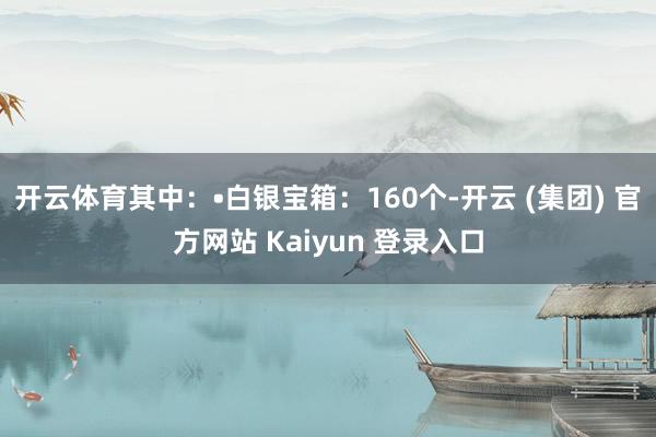 开云体育其中：•白银宝箱：160个-开云 (集团) 官方网站 Kaiyun 登录入口
