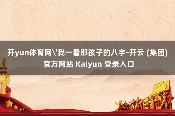 开yun体育网'我一看那孩子的八字-开云 (集团) 官方网站 Kaiyun 登录入口
