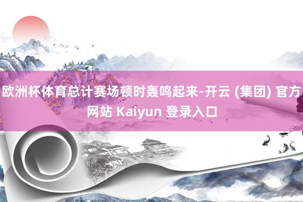 欧洲杯体育总计赛场顿时轰鸣起来-开云 (集团) 官方网站 Kaiyun 登录入口
