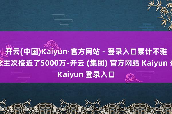 开云(中国)Kaiyun·官方网站 - 登录入口累计不雅影东说念主次接近了5000万-开云 (集团) 官方网站 Kaiyun 登录入口