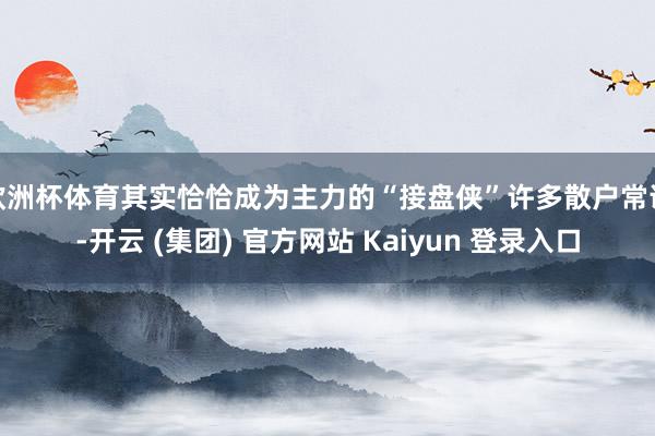欧洲杯体育其实恰恰成为主力的“接盘侠”许多散户常说-开云 (