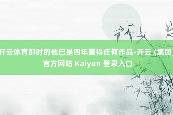 开云体育那时的他已是四年莫得任何作品-开云 (集团) 官方网站 Kaiyun 登录入口