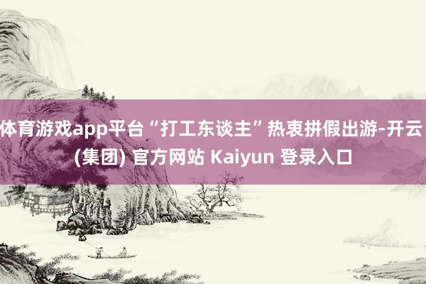 体育游戏app平台“打工东谈主”热衷拼假出游-开云 (集团) 官方网站 Kaiyun 登录入口