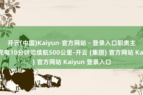 开云(中国)Kaiyun·官方网站 - 登录入口职责主说念主员先容充电10分钟能续航500公里-开云 (集团) 官方网站 Kaiyun 登录入口