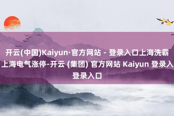 开云(中国)Kaiyun·官方网站 - 登录入口上海洗霸、上海电气涨停-开云 (集团) 官方网站 Kaiyun 登录入口