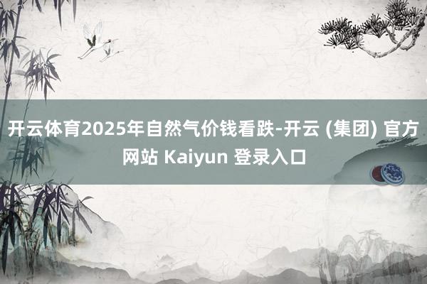 开云体育2025年自然气价钱看跌-开云 (集团) 官方网站 Kaiyun 登录入口