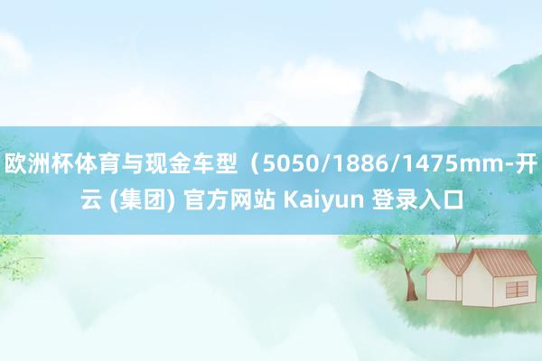 欧洲杯体育与现金车型（5050/1886/1475mm-开云 (集团) 官方网站 Kaiyun 登录入口