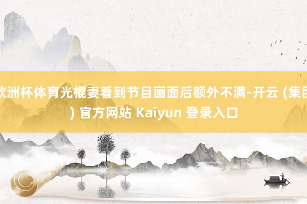 欧洲杯体育光棍妻看到节目画面后额外不满-开云 (集团) 官方网站 Kaiyun 登录入口