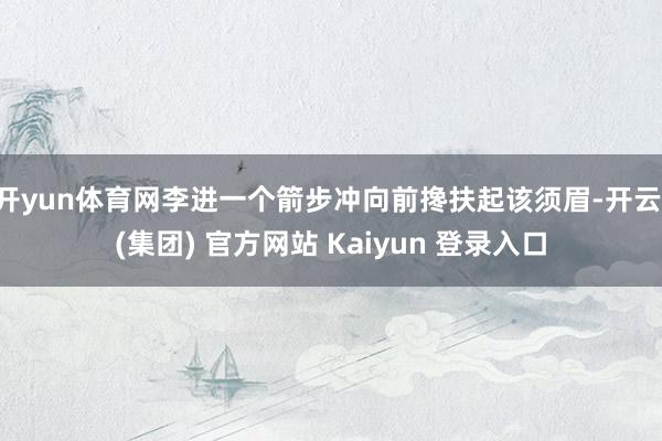开yun体育网李进一个箭步冲向前搀扶起该须眉-开云 (集团) 官方网站 Kaiyun 登录入口