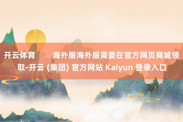 开云体育        海外服海外服需要在官方网页商城领取-开云 (集团) 官方网站 Kaiyun 登录入口