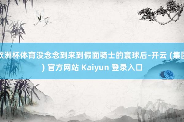 欧洲杯体育没念念到来到假面骑士的寰球后-开云 (集团) 官方网站 Kaiyun 登录入口