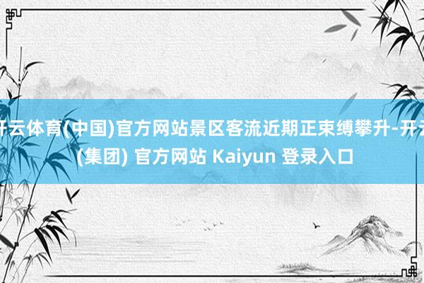 开云体育(中国)官方网站景区客流近期正束缚攀升-开云 (集团) 官方网站 Kaiyun 登录入口