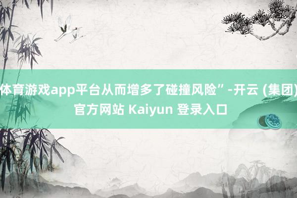体育游戏app平台从而增多了碰撞风险”-开云 (集团) 官方网站 Kaiyun 登录入口