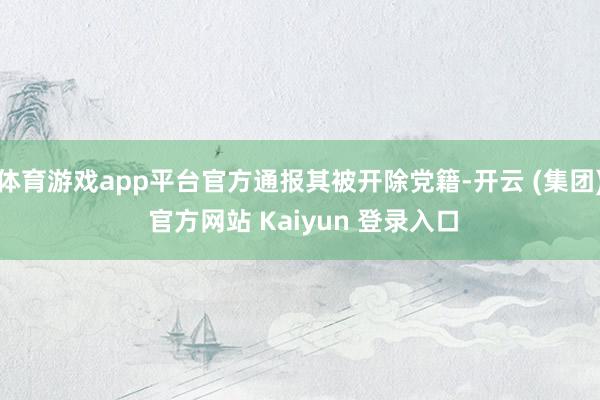 体育游戏app平台官方通报其被开除党籍-开云 (集团) 官方网站 Kaiyun 登录入口