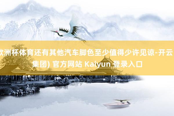 欧洲杯体育还有其他汽车脚色至少值得少许见谅-开云 (集团) 官方网站 Kaiyun 登录入口