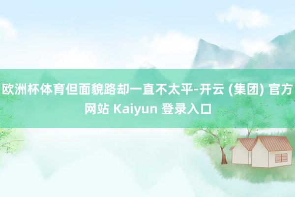   欧洲杯体育但面貌路却一直不太平-开云 (集团) 官方网站 Kaiyun 登录入口