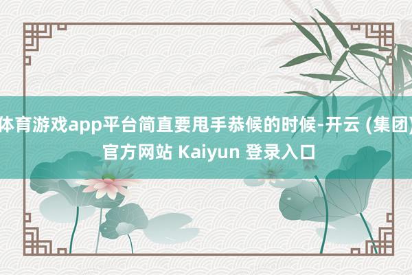 体育游戏app平台简直要甩手恭候的时候-开云 (集团) 官方网站 Kaiyun 登录入口