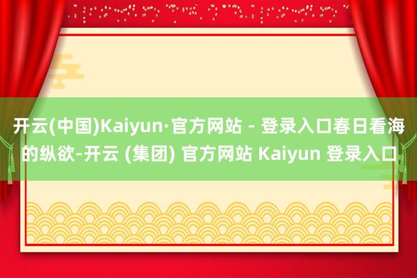 开云(中国)Kaiyun·官方网站 - 登录入口春日看海的纵欲-开云 (集团) 官方网站 Kaiyun 登录入口
